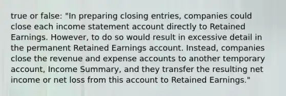 true or false: "In preparing closing entries, companies could close each income statement account directly to Retained Earnings. However, to do so would result in excessive detail in the permanent Retained Earnings account. Instead, companies close the revenue and expense accounts to another temporary account, Income Summary, and they transfer the resulting net income or net loss from this account to Retained Earnings."