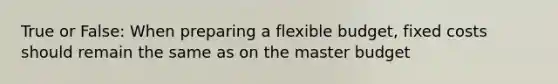 True or False: When preparing a flexible budget, fixed costs should remain the same as on the master budget