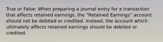 True or False: When preparing a journal entry for a transaction that affects retained earnings, the "Retained Earnings" account should not be debited or credited. Instead, the account which ultimately affects retained earnings should be debited or credited.