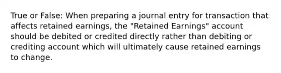 True or False: When preparing a journal entry for transaction that affects retained earnings, the "Retained Earnings" account should be debited or credited directly rather than debiting or crediting account which will ultimately cause retained earnings to change.