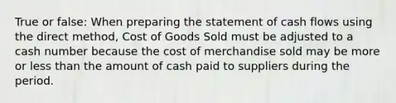 True or false: When preparing the statement of cash flows using the direct method, Cost of Goods Sold must be adjusted to a cash number because the cost of merchandise sold may be more or less than the amount of cash paid to suppliers during the period.