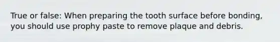 True or false: When preparing the tooth surface before bonding, you should use prophy paste to remove plaque and debris.