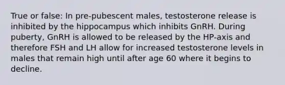 True or false: In pre-pubescent males, testosterone release is inhibited by the hippocampus which inhibits GnRH. During puberty, GnRH is allowed to be released by the HP-axis and therefore FSH and LH allow for increased testosterone levels in males that remain high until after age 60 where it begins to decline.