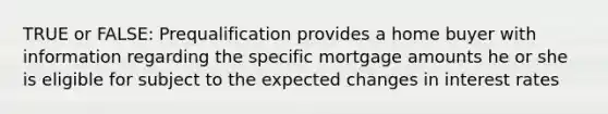 TRUE or FALSE: Prequalification provides a home buyer with information regarding the specific mortgage amounts he or she is eligible for subject to the expected changes in interest rates