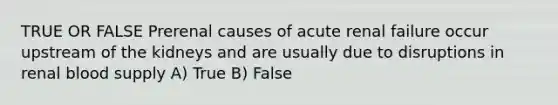 TRUE OR FALSE Prerenal causes of acute renal failure occur upstream of the kidneys and are usually due to disruptions in renal blood supply A) True B) False