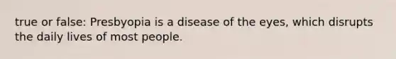 true or false: Presbyopia is a disease of the eyes, which disrupts the daily lives of most people.