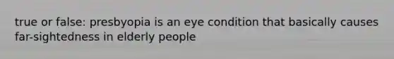 true or false: presbyopia is an eye condition that basically causes far-sightedness in elderly people