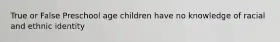 True or False Preschool age children have no knowledge of racial and ethnic identity