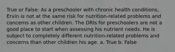 True or False: As a preschooler with chronic health conditions, Ervin is not at the same risk for nutrition-related problems and concerns as other children. The DRIs for preschoolers are not a good place to start when assessing his nutrient needs. He is subject to completely different nutrition-related problems and concerns than other children his age. a. True b. False