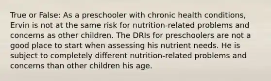 True or False: As a preschooler with chronic health conditions, Ervin is not at the same risk for nutrition-related problems and concerns as other children. The DRIs for preschoolers are not a good place to start when assessing his nutrient needs. He is subject to completely different nutrition-related problems and concerns than other children his age.