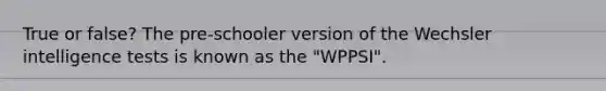 True or false? The pre-schooler version of the Wechsler intelligence tests is known as the "WPPSI".