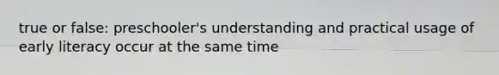 true or false: preschooler's understanding and practical usage of early literacy occur at the same time