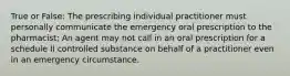 True or False: The prescribing individual practitioner must personally communicate the emergency oral prescription to the pharmacist; An agent may not call in an oral prescription for a schedule II controlled substance on behalf of a practitioner even in an emergency circumstance.