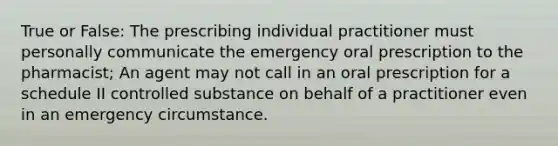 True or False: The prescribing individual practitioner must personally communicate the emergency oral prescription to the pharmacist; An agent may not call in an oral prescription for a schedule II controlled substance on behalf of a practitioner even in an emergency circumstance.