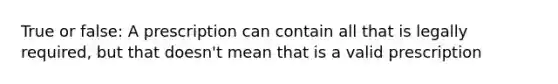 True or false: A prescription can contain all that is legally required, but that doesn't mean that is a valid prescription