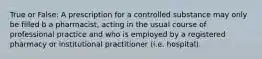 True or False: A prescription for a controlled substance may only be filled b a pharmacist, acting in the usual course of professional practice and who is employed by a registered pharmacy or institutional practitioner (i.e. hospital).