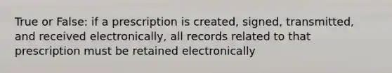 True or False: if a prescription is created, signed, transmitted, and received electronically, all records related to that prescription must be retained electronically