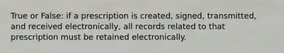 True or False: if a prescription is created, signed, transmitted, and received electronically, all records related to that prescription must be retained electronically.