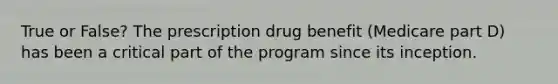 True or False? The prescription drug benefit (Medicare part D) has been a critical part of the program since its inception.