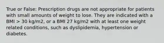 True or False: Prescription drugs are not appropriate for patients with small amounts of weight to lose. They are indicated with a BMI > 30 kg/m2, or a BMI 27 kg/m2 with at least one weight related conditions, such as dyslipidemia, hypertension or diabetes.