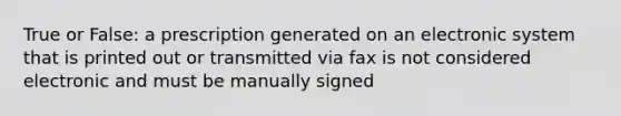 True or False: a prescription generated on an electronic system that is printed out or transmitted via fax is not considered electronic and must be manually signed