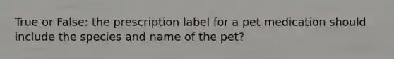 True or False: the prescription label for a pet medication should include the species and name of the pet?