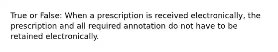 True or False: When a prescription is received electronically, the prescription and all required annotation do not have to be retained electronically.