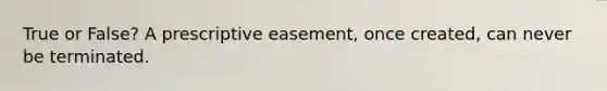 True or False? A prescriptive easement, once created, can never be terminated.