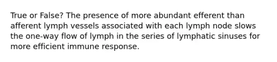 True or False? The presence of more abundant efferent than afferent lymph vessels associated with each lymph node slows the one-way flow of lymph in the series of lymphatic sinuses for more efficient immune response.