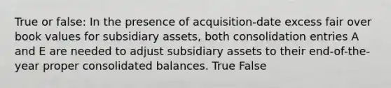 True or false: In the presence of acquisition-date excess fair over book values for subsidiary assets, both consolidation entries A and E are needed to adjust subsidiary assets to their end-of-the-year proper consolidated balances. True False