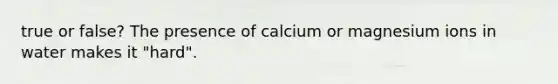 true or false? The presence of calcium or magnesium ions in water makes it "hard".