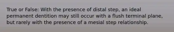 True or False: With the presence of distal step, an ideal permanent dentition may still occur with a flush terminal plane, but rarely with the presence of a mesial step relationship.