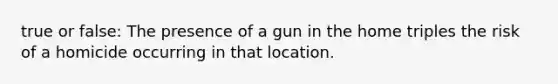 true or false: The presence of a gun in the home triples the risk of a homicide occurring in that location.