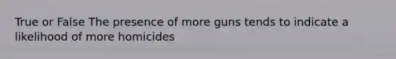 True or False The presence of more guns tends to indicate a likelihood of more homicides