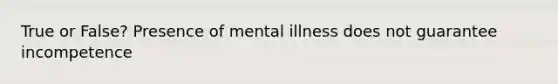 True or False? Presence of mental illness does not guarantee incompetence