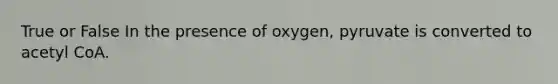 True or False In the presence of oxygen, pyruvate is converted to acetyl CoA.