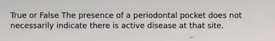 True or False The presence of a periodontal pocket does not necessarily indicate there is active disease at that site.