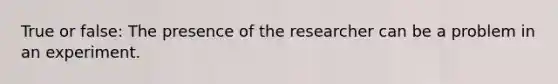 True or false: The presence of the researcher can be a problem in an experiment.