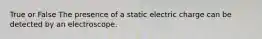 True or False The presence of a static electric charge can be detected by an electroscope.