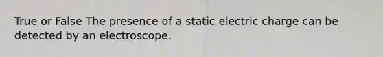 True or False The presence of a static electric charge can be detected by an electroscope.