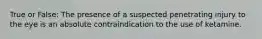 True or False: The presence of a suspected penetrating injury to the eye is an absolute contraindication to the use of ketamine.