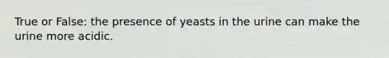 True or False: the presence of yeasts in the urine can make the urine more acidic.