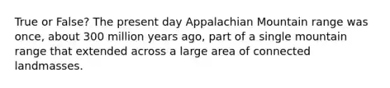 True or False? The present day Appalachian Mountain range was once, about 300 million years ago, part of a single mountain range that extended across a large area of connected landmasses.