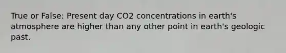 True or False: Present day CO2 concentrations in earth's atmosphere are higher than any other point in earth's geologic past.