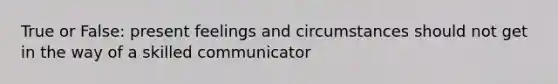 True or False: present feelings and circumstances should not get in the way of a skilled communicator