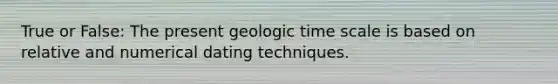 True or False: The present geologic time scale is based on relative and numerical dating techniques.​