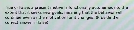 True or False: a present motive is functionally autonomous to the extent that it seeks new goals, meaning that the behavior will continue even as the motivation for it changes. (Provide the correct answer if false)