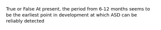 True or False At present, the period from 6-12 months seems to be the earliest point in development at which ASD can be reliably detected