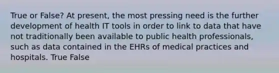 True or False? At present, the most pressing need is the further development of health IT tools in order to link to data that have not traditionally been available to public health professionals, such as data contained in the EHRs of medical practices and hospitals. True False