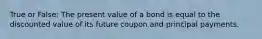 True or False: The present value of a bond is equal to the discounted value of its future coupon and principal payments.